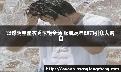 篮球明星湿衣秀惊艳全场 腹肌尽显魅力引众人瞩目